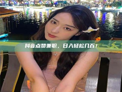 东阳抖音点赞兼职，日入轻松几百！