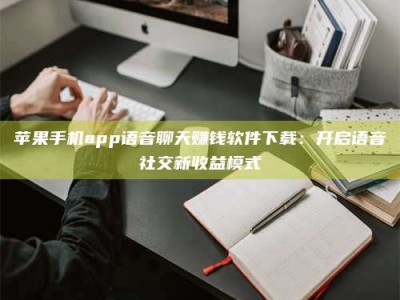 东阳苹果手机app语音聊天赚钱软件下载：开启语音社交新收益模式