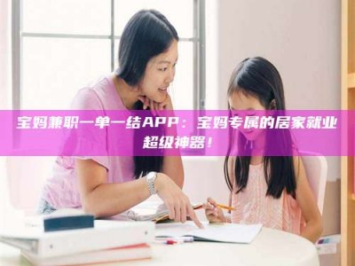 东阳宝妈兼职一单一结APP：宝妈专属的居家就业超级神器！